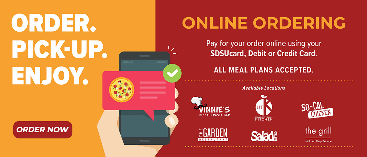 New. Order. Pickup. Enjoy. Online Ordering. Available locations: The Garden Restaurant, UTK, Salad Bistro, Vinnie's Pizza, The Grill, So-Cal Chicken. Order Now. We are cashless - Pay for your order at pick-up using your SDSUcard, Debit or Credit Card.* All meal plans accepted.